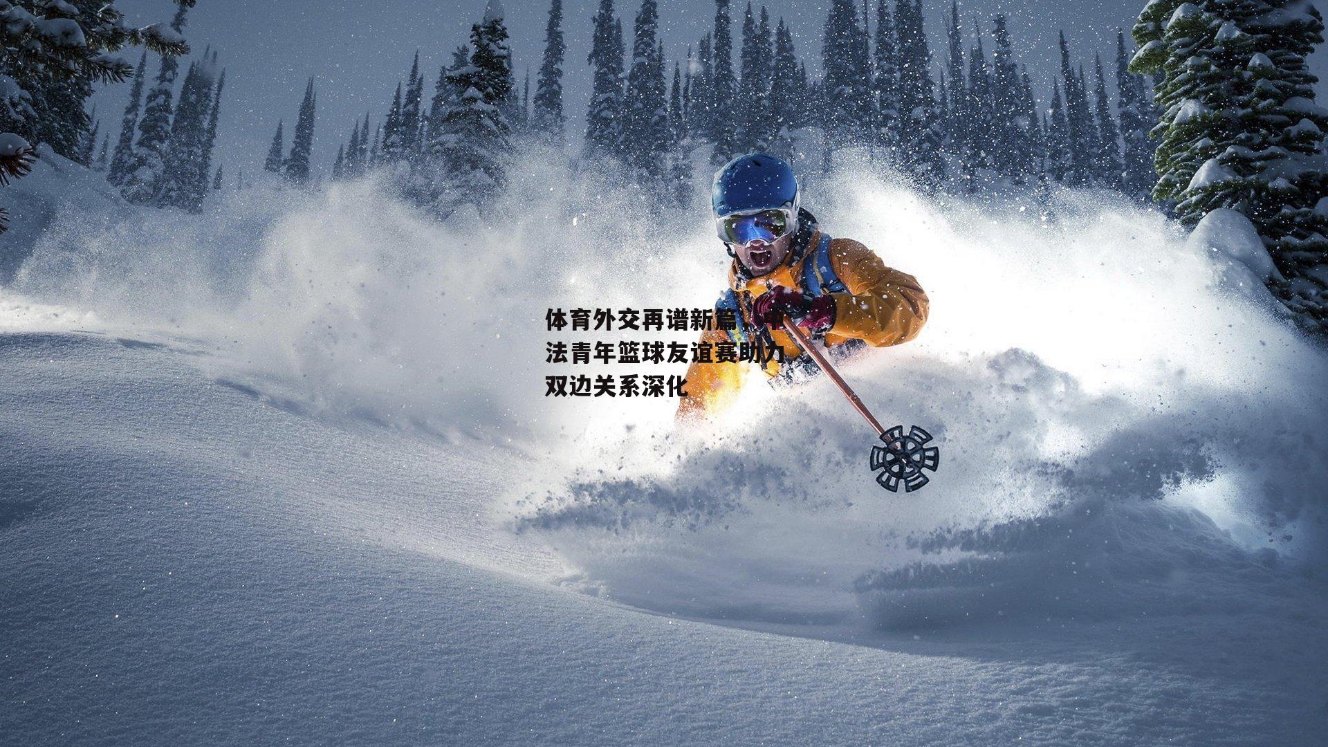 体育外交再谱新篇,中法青年篮球友谊赛助力双边关系深化