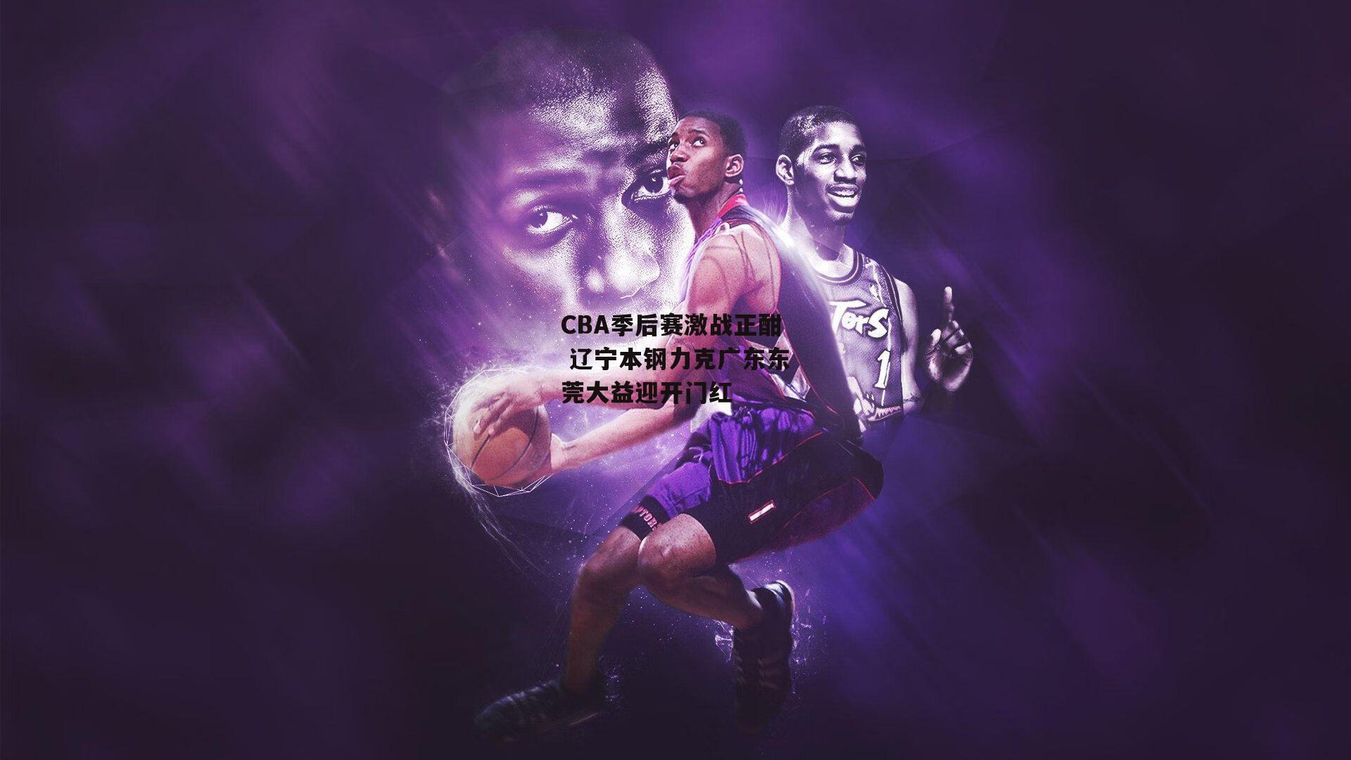 CBA季后赛激战正酣 辽宁本钢力克广东东莞大益迎开门红